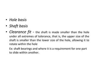 • Hole basis
• Shaft basis
• Clearance fit - the shaft is made smaller than the hole
under all extremes of tolerance, that is, the upper size of the
shaft is smaller than the lower size of the hole, allowing it to
rotate within the hole
Ex: shaft bearings and where it is a requirement for one part
to slide within another.
 