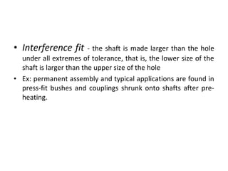 • Interference fit - the shaft is made larger than the hole
under all extremes of tolerance, that is, the lower size of the
shaft is larger than the upper size of the hole
• Ex: permanent assembly and typical applications are found in
press-fit bushes and couplings shrunk onto shafts after pre-
heating.
 