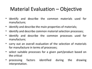 Material Evaluation – Objective
• identify and describe the common materials used for
manufacture;
• identify and describe the main properties of materials;
• identify and describe common material selection processes;
• identify and describe the common processes used for
manufacture;
• carry out an overall evaluation of the selection of materials
for manufacture in terms of processes;
• select suitable processes for a given part/product based on
the critical
• processing factors identified during the drawing
interpretation.
 