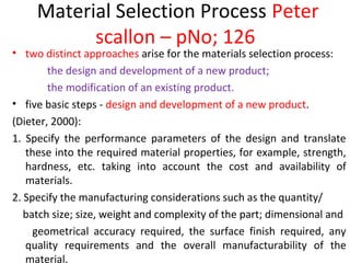 Material Selection Process Peter
scallon – pNo; 126
• two distinct approaches arise for the materials selection process:
the design and development of a new product;
the modification of an existing product.
• five basic steps - design and development of a new product.
(Dieter, 2000):
1. Specify the performance parameters of the design and translate
these into the required material properties, for example, strength,
hardness, etc. taking into account the cost and availability of
materials.
2. Specify the manufacturing considerations such as the quantity/
batch size; size, weight and complexity of the part; dimensional and
geometrical accuracy required, the surface finish required, any
quality requirements and the overall manufacturability of the
material.
 