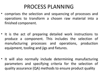 PROCESS PLANNING
• comprises the selection and sequencing of processes and
operations to transform a chosen raw material into a
finished component.
• It is the act of preparing detailed work instructions to
produce a component. This includes the selection of
manufacturing processes and operations, production
equipment, tooling and jigs and fixtures.
• It will also normally include determining manufacturing
parameters and specifying criteria for the selection of
quality assurance (QA) methods to ensure product quality
 