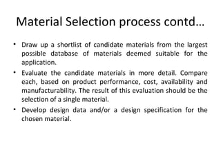 Material Selection process contd…
• Draw up a shortlist of candidate materials from the largest
possible database of materials deemed suitable for the
application.
• Evaluate the candidate materials in more detail. Compare
each, based on product performance, cost, availability and
manufacturability. The result of this evaluation should be the
selection of a single material.
• Develop design data and/or a design specification for the
chosen material.
 