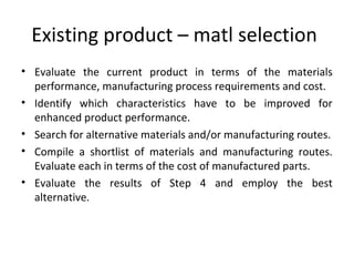 Existing product – matl selection
• Evaluate the current product in terms of the materials
performance, manufacturing process requirements and cost.
• Identify which characteristics have to be improved for
enhanced product performance.
• Search for alternative materials and/or manufacturing routes.
• Compile a shortlist of materials and manufacturing routes.
Evaluate each in terms of the cost of manufactured parts.
• Evaluate the results of Step 4 and employ the best
alternative.
 