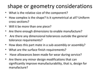 shape or geometry considerations
• What is the relative size of the component?
• How complex is the shape? Is it symmetrical at all? Uniform
cross sections?
• Will it be more than one piece?
• Are there enough dimensions to enable manufacture?
• Are there any dimensional tolerances outside the general
tolerance requirements?
• How does this part mate in a sub-assembly or assembly?
• What are the surface finish requirements?
• Have allowances been made for wear during service?
• Are there any minor design modifications that can
significantly improve manufacturability, that is, design for
manufacture?
 