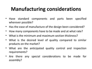 Manufacturing considerations
• Have standard components and parts been specified
wherever possible?
• Has the ease of manufacture of the design been considered?
• How many components have to be made and at what rate?
• What is the minimum and maximum section thickness?
• What is the desired level of quality compared to similar
products on the market?
• What are the anticipated quality control and inspection
requirements?
• Are there any special considerations to be made for
assembly?
 