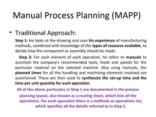 Manual Process Planning (MAPP)
• Traditional Approach:
Step 1: He looks at the drawing and uses his experience of manufacturing
methods, combined with knowledge of the types of resource available, to
decide how the component or assembly should be made.
Step 2: For each element of each operation, he refers to manuals to
ascertain the company's recommended tools, feeds and speeds for the
particular material on the selected machine. Also using manuals, the
planned times for all the handling and machining elements involved are
ascertained. These are then used to synthesize the set-up time and the
time per unit quantity for each operation.
All of the above particulars in Step 1 are documented in the process
planning layout, also known as a routing sheet, which lists all the
operations. For each operation there is a methods or operations list,
which specifies all the details referred to in Step 2.
 