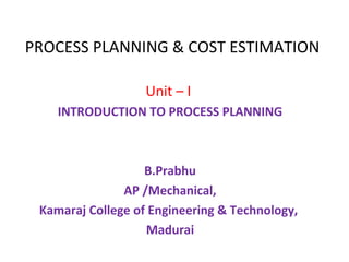 PROCESS PLANNING & COST ESTIMATION
Unit – I
INTRODUCTION TO PROCESS PLANNING
B.Prabhu
AP /Mechanical,
Kamaraj College of Engineering & Technology,
Madurai
 
