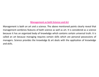 Management as both Science and Art
Management is both an art and a science. The above mentioned points clearly reveal that
management combines features of both science as well as art. It is considered as a science
because it has an organized body of knowledge which contains certain universal truth. It is
called an art because managing requires certain skills which are personal possessions of
managers. Science provides the knowledge & art deals with the application of knowledge
and skills.
 