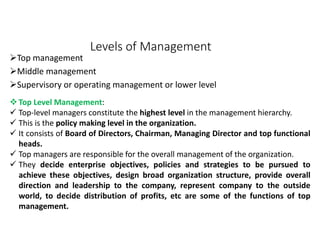 Levels of Management
Top management
Middle management
Supervisory or operating management or lower level
Top Level Management:
 Top-level managers constitute the highest level in the management hierarchy.
 This is the policy making level in the organization.
 It consists of Board of Directors, Chairman, Managing Director and top functional
heads.
 Top managers are responsible for the overall management of the organization.
 They decide enterprise objectives, policies and strategies to be pursued to
achieve these objectives, design broad organization structure, provide overall
direction and leadership to the company, represent company to the outside
world, to decide distribution of profits, etc are some of the functions of top
management.
 