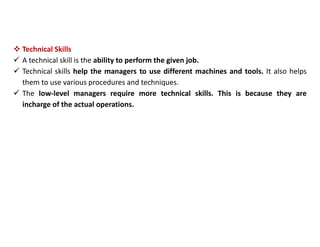  Technical Skills
 A technical skill is the ability to perform the given job.
 Technical skills help the managers to use different machines and tools. It also helps
them to use various procedures and techniques.
 The low-level managers require more technical skills. This is because they are
incharge of the actual operations.
 