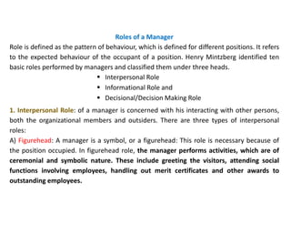 Roles of a Manager
Role is defined as the pattern of behaviour, which is defined for different positions. It refers
to the expected behaviour of the occupant of a position. Henry Mintzberg identified ten
basic roles performed by managers and classified them under three heads.
 Interpersonal Role
 Informational Role and
 Decisional/Decision Making Role
1. Interpersonal Role: of a manager is concerned with his interacting with other persons,
both the organizational members and outsiders. There are three types of interpersonal
roles:
A) Figurehead: A manager is a symbol, or a figurehead: This role is necessary because of
the position occupied. In figurehead role, the manager performs activities, which are of
ceremonial and symbolic nature. These include greeting the visitors, attending social
functions involving employees, handling out merit certificates and other awards to
outstanding employees.
 
