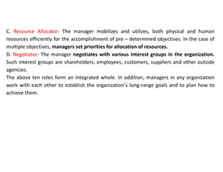 C. Resource Allocator: The manager mobilizes and utilizes, both physical and human
resources efficiently for the accomplishment of pre – determined objectives. In the case of
multiple objectives, managers set priorities for allocation of resources.
D. Negotiator: The manager negotiates with various interest groups in the organization.
Such interest groups are shareholders, employees, customers, suppliers and other outside
agencies.
The above ten roles form an integrated whole. In addition, managers in any organization
work with each other to establish the organization's long-range goals and to plan how to
achieve them.
 