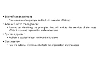 • Scientific management
• Focuses on matching people and tasks to maximize efficiency
• Administrative management
• Focuses on identifying the principles that will lead to the creation of the most
efficient system of organization and environment
• System approach
• Problem is studied in both micro and macro level
• Contingency
• How the external environment affects the organization and managers
 
