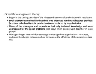 • Scientific management theory
• Began in the closing decades of the nineteenth century after the industrial revolution
• Small workshops run by skilled workers who produced hand manufactured products
(a system called crafts-style production) were replaced by large factories.
• Many of the managers and supervisors had only technical knowledge and were
unprepared for the social problems that occur when people work together in large
groups
• Managers began to search for new ways to manage their organizations’ resources,
and soon they began to focus on how to increase the efficiency of the employee–task
mix.
 