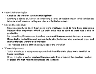 • Fredrick Winslow Taylor
• Called as the father of scientific management
• Spanning a period of 26 years in conducting a series of experiments in three companies:
Midvale steel, simonds rolling machine and Bethlehem steel.
• Time and Motion study
• Since machinist, he knew how piece work employees used to hold back production
because their employers would cut their piece rate as soon as there was a rise in
production
• But the real trouble was no one knew how much work it was reasonable to expect a man do.
• Hence taylor started time and motion study with the help of stop watch and fewer and
shorter motions were to be developed
• This replaced old rule of thumb knowledge of the workman
• Differential payment
• Taylor introduced a new payment plan called the differential piece work, in which he
linked incentives
• Under this plan a worker received low piece rate if he produced the standard number
of pieces and high rate if he surpassed the standard.
 