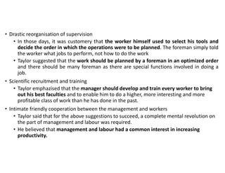 • Drastic reorganisation of supervision
• In those days, it was customery that the worker himself used to select his tools and
decide the order in which the operations were to be planned. The foreman simply told
the worker what jobs to perform, not how to do the work
• Taylor suggested that the work should be planned by a foreman in an optimized order
and there should be many foreman as there are special functions involved in doing a
job.
• Scientific recruitment and training
• Taylor emphazised that the manager should develop and train every worker to bring
out his best faculties and to enable him to do a higher, more interesting and more
profitable class of work than he has done in the past.
• Intimate friendly cooperation between the management and workers
• Taylor said that for the above suggestions to succeed, a complete mental revolution on
the part of management and labour was required.
• He believed that management and labour had a common interest in increasing
productivity.
 
