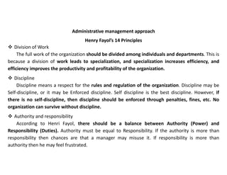 Administrative management approach
Henry Fayol’s 14 Principles
 Division of Work
The full work of the organization should be divided among individuals and departments. This is
because a division of work leads to specialization, and specialization increases efficiency, and
efficiency improves the productivity and profitability of the organization.
 Discipline
Discipline means a respect for the rules and regulation of the organization. Discipline may be
Self-discipline, or it may be Enforced discipline. Self discipline is the best discipline. However, if
there is no self-discipline, then discipline should be enforced through penalties, fines, etc. No
organization can survive without discipline.
 Authority and responsibility
According to Henri Fayol, there should be a balance between Authority (Power) and
Responsibility (Duties). Authority must be equal to Responsibility. If the authority is more than
responsibility then chances are that a manager may misuse it. If responsibility is more than
authority then he may feel frustrated.
 