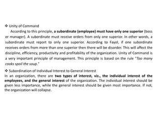  Unity of Command
According to this principle, a subordinate (employee) must have only one superior (boss
or manager). A subordinate must receive orders from only one superior. In other words, a
subordinate must report to only one superior. According to Fayol, if one subordinate
receives orders from more than one superior then there will be disorder. This will affect the
discipline, efficiency, productivity and profitability of the organization. Unity of Command is
a very important principle of management. This principle is based on the rule "Too many
cooks spoil the soup."
 Subordination of Individual Interest to General Interest
In an organization, there are two types of interest, viz., the individual interest of the
employees, and the general interest of the organization. The individual interest should be
given less importance, while the general interest should be given most importance. If not,
the organization will collapse.
 