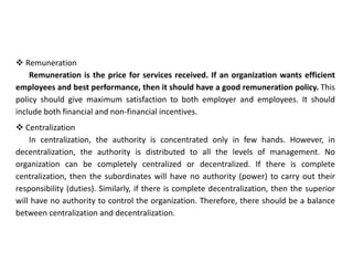  Remuneration
Remuneration is the price for services received. If an organization wants efficient
employees and best performance, then it should have a good remuneration policy. This
policy should give maximum satisfaction to both employer and employees. It should
include both financial and non-financial incentives.
 Centralization
In centralization, the authority is concentrated only in few hands. However, in
decentralization, the authority is distributed to all the levels of management. No
organization can be completely centralized or decentralized. If there is complete
centralization, then the subordinates will have no authority (power) to carry out their
responsibility (duties). Similarly, if there is complete decentralization, then the superior
will have no authority to control the organization. Therefore, there should be a balance
between centralization and decentralization.
 