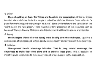  Order
There should be an Order for Things and People in the organization. Order for things
is called Material Order. Order for people is called Social Order. Material Order refers to "a
place for everything and everything in its place." Social Order refers to the selection of the
"right man in the right place". There must be orderly placement of the resources such as
Men and Women, Money, Materials, etc. Misplacement will lead to misuse and disorder.
 Equity
The managers should use the equity while dealing with the employees. Equity is a
combination of kindness and justice. Equity creates loyalty and devotion in the employees.
 Initiative
Management should encourage initiative. That is, they should encourage the
employees to make their own plans and to execute these plans. This is because an
initiative gives satisfaction to the employees and brings success to the organization.
 