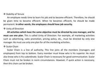  Stability of Tenure
An employee needs time to learn his job and to become efficient. Therefore, he should
be given time to become efficient. When he becomes efficient, he should be made
permanent. In other words, the employees should have job security.
 Unity of Direction
All activities which have the same objective must be directed by one manager, and he
must use one plan. This is called Unity of Direction. For example, all marketing activities
such as advertising, sales promotion, pricing policy, etc., must be directed by only one
manager. He must use only one plan for all the marketing activities.
 Scalar Chain
Scalar Chain is a line of authority. This line joins all the members (managers and
employees) from top to bottom. Every member must know who is his superior. He must
also know who is his subordinate. Scalar Chain is necessary for good communication. Scalar
Chain must not be broken in norm circumstances. However, if quick action is necessary,
then this chain can be broken.
 