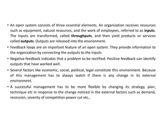 • An open system consists of three essential elements. An organization receives resources
such as equipment, natural resources, and the work of employees, referred to as inputs.
The inputs are transformed, called throughputs, and then yield products or services
called outputs. Outputs are released into the environment.
• Feedback loops are an important feature of an open system. They provide information to
the organization by connecting the outputs to the inputs
• Negative feedback indicates that a problem to be rectified. Positive feedback can identify
outputs that have worked well.
• Several factors like economic, social, political, legal constitute this environment. Because
of this management has to always watch if there is any change in its external
environment.
• A successful management has to be more flexible by changing its strategy, plan,
technique etc in response to the change noticed in the external factors such as demand,
recession, severity of competition power cut etc.,
 