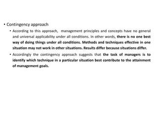 • Contingency approach
• According to this approach, management principles and concepts have no general
and universal applicability under all conditions. In other words, there is no one best
way of doing things under all conditions. Methods and techniques effective in one
situation may not work in other situations. Results differ because situations differ.
• Accordingly the contingency approach suggests that the task of managers is to
identify which technique in a particular situation best contribute to the attainment
of management goals.
 