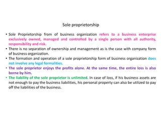 Sole proprietorship
• Sole Proprietorship from of business organization refers to a business enterprise
exclusively owned, managed and controlled by a single person with all authority,
responsibility and risk.
• There is no separation of ownership and management as is the case with company form
of business organization.
• The formation and operation of a sole proprietorship form of business organization does
not involve any legal formalities.
• The sole proprietor enjoys the profits alone. At the same time, the entire loss is also
borne by him.
• The liability of the sole proprietor is unlimited. In case of loss, if his business assets are
not enough to pay the business liabilities, his personal property can also be utilized to pay
off the liabilities of the business.
 