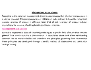 Management art or science
According to the nature of management, there is a controversy that whether management is
a science or an art. This controversy is very old & is yet to be settled. It should be noted that,
learning process of science is different from that of art. Learning of science includes
principles while learning of art involves its continuous practice.
Management as a Science
Science is a systematic body of knowledge relating to a specific field of study that contains
general facts which explains a phenomenon. It establishes cause and effect relationship
between two or more variables and underlines the principles governing their relationship.
These principles are developed through scientific method of observation and verification
through testing.
 
