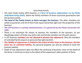 Joint Hindu Family
• The Joint Hindu Family (JHF) business is a form of business organization run by Hindu
Undivided Family (HUF), where the family members of three successive generations own
the business jointly.
• The head of the family known as Karta manages the business. The other members are
called co-parceners and all of them have equal ownership right over the properties of the
business.
• The JHF business is a jointly owned business. It is governed by the Hindu Succession Act
1956.
• There is no restriction for minors to become the members of the business. As per
Dayabhaga system of Hindu Law, both male and female members are the joint owners.
• In JHF business outsiders are not allowed to become the coparcener. Only the members
of undivided family acquire co-parcenership rights by birth.
• The liability of coparceners is limited to the extent of their share in the business. But the
Karta has an unlimited liability. His personal property can also be utilised to meet the
business liability.
• Death of any coparceners does not affect the continuity of business. Even on the death of
the Karta, it continues to exist as the eldest of the coparceners takes position of Karta.
 