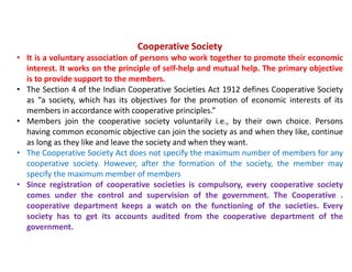 Cooperative Society
• It is a voluntary association of persons who work together to promote their economic
interest. It works on the principle of self-help and mutual help. The primary objective
is to provide support to the members.
• The Section 4 of the Indian Cooperative Societies Act 1912 defines Cooperative Society
as “a society, which has its objectives for the promotion of economic interests of its
members in accordance with cooperative principles.”
• Members join the cooperative society voluntarily i.e., by their own choice. Persons
having common economic objective can join the society as and when they like, continue
as long as they like and leave the society and when they want.
• The Cooperative Society Act does not specify the maximum number of members for any
cooperative society. However, after the formation of the society, the member may
specify the maximum member of members
• Since registration of cooperative societies is compulsory, every cooperative society
comes under the control and supervision of the government. The Cooperative .
cooperative department keeps a watch on the functioning of the societies. Every
society has to get its accounts audited from the cooperative department of the
government.
 