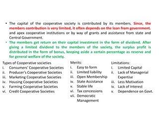 Types of Cooperative societies
i. Consumers’ Cooperative Societies
ii. Producer’s Cooperative Societies
iii. Marketing Cooperative Societies
iv. Housing Cooperative Societies
v. Farming Cooperative Societies
vi. Credit Cooperative Societies
Merits:
i. Easy to form
ii. Limited liability
iii. Open Membership
iv. State Assistance
v. Stable life
vi. Tax concessions
vii. Democratic
Management
Limitations:
i. Limited Capital
ii. Lack of Managerial
Expertise
iii. Less Motivation
iv. Lack of Interest
v. Dependence on Govt.
• The capital of the cooperative society is contributed by its members. Since, the
members contribution is very limited, it often depends on the loan from government.
and apex cooperative institutions or by way of grants and assistance from state and
Central Government.
• The members get return on their capital investment in the form of dividend. After
giving a limited dividend to the members of the society, the surplus profit is
distributed in the form of bonus, keeping aside a certain percentage as reserve and
for general welfare of the society.
 