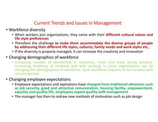 Current Trends and Issues in ManagementCurrent Trends and Issues in ManagementCurrent Trends and Issues in ManagementCurrent Trends and Issues in Management
• Workforce diversity
• When workers join organizations, they come with their different cultural values and
life style preferences
• Therefore the challenge to make them accommodate the diverse groups of people
by addressing their different life styles, cultures, family needs and work styles etc.,
• If the diversity is properly managed, it can increase the creativity and innovation
• Changing demographics of workforce
• Increasing number of womenfolk in industries, more and more young workers,
increasing tendency of husband and wife working in same organizations are all
changing the demographics of workforce. Such workforce requires to be handled with
circumspection
• Changing employee expectations
• Employee expectations and aspirations have changed from traditional attraction such
as job security, good and attractive remuneration, housing facility, empowerment,
equality and quality life, employees expect quality with management
• The manager has then to redraw new methods of motivation such as job design
 