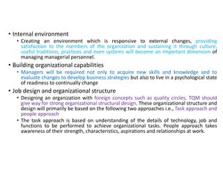 • Internal environment
• Creating an environment which is responsive to external changes, providing
satisfaction to the members of the organization and sustaining it through culture,
useful traditions, practices and even systems will become an important dimension of
managing managerial personnel.
• Building organizational capabilities
• Managers will be required not only to acquire new skills and knowledge and to
evaluate changes to develop business strategies but also to live in a psychological state
of readiness to continually change
• Job design and organizational structure
• Designing an organization with foreign concepts such as quality circles, TQM should
give way for strong organizational structural design. These organizational structure and
design will primarily be based on the following two approaches i.e., Task approach and
people approach
• The task approach is based on understanding of the details of technology, job and
functions to be performed to achieve organizational tasks. People approach takes
awareness of their strength, characteristics, aspirations and relationships at work.
 