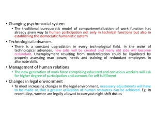 • Changing psycho social system
• The traditional bureaucratic model of compartmentalization of work function has
already given way to human participation not only in technical functions but also in
establishing the democratic humanistic system
• Technological advances
• There is a constant upgradation in every technological field. In the wake of
technological advances, new jobs will be created and many old jobs will become
redundant. Unemployment resulting from modernization could be liquidated by
properly assessing man power, needs and training of redundant employees in
alternate skills.
• Management of human relations
• The new generation of work force comprising educated and conscious workers will ask
for higher degree of participation and avenues for self fulfillment
• Changes in legal environment
• To meet increasing changes in the legal environment, necessary adjustments will have
to be made so that a greater utilization of human resources can be achieved. Eg. In
recent days, women are legally allowed to carryout night shift duties
 