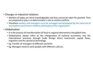 • Changes in industrial relations
• Workers of today are more knowledgeable and they cannot be taken for granted. They
are prepared to play a co determinator’s role to resolve conflicts
• Therefore workers and managers must be managed and developed by the same set of
assumptions and human relations philosophy of the organization
• Globalization
• It is the process of transformation of local or regional phenomena into global ones
• Globalization always refers to the intergeration of national economies into the
international economy through trade foreign direct investment, capital flows,
migration and the spread of technology
• Eg: Transfer of managers to different countries
• Eg: Managers need to work people with different cultures
 