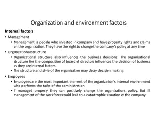 Organization and environment factorsOrganization and environment factorsOrganization and environment factorsOrganization and environment factors
Internal factors
• Management
• Management is people who invested in company and have property rights and claims
on the organization. They have the right to change the company’s policy at any time
• Organizational structure
• Organizational structure also influences the business decisions. The organizational
structure like the composition of board of directors influences the decision of business
as they are internal factors
• The structure and style of the organization may delay decision making.
• Employees
• Employees are the most important element of the organization’s internal environment
who performs the tasks of the administration
• If managed properly they can positively change the organizations policy. But ill
management of the workforce could lead to a catastrophic situation of the company.
 