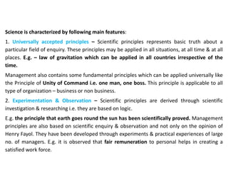 Science is characterized by following main features:
1. Universally accepted principles – Scientific principles represents basic truth about a
particular field of enquiry. These principles may be applied in all situations, at all time & at all
places. E.g. – law of gravitation which can be applied in all countries irrespective of the
time.
Management also contains some fundamental principles which can be applied universally like
the Principle of Unity of Command i.e. one man, one boss. This principle is applicable to all
type of organization – business or non business.
2. Experimentation & Observation – Scientific principles are derived through scientific
investigation & researching i.e. they are based on logic.
E.g. the principle that earth goes round the sun has been scientifically proved. Management
principles are also based on scientific enquiry & observation and not only on the opinion of
Henry Fayol. They have been developed through experiments & practical experiences of large
no. of managers. E.g. it is observed that fair remuneration to personal helps in creating a
satisfied work force.
 
