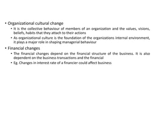 • Organizational cultural change
• It is the collective behaviour of members of an organization and the values, visions,
beliefs, habits that they attach to their actions
• As organizational culture is the foundation of the organizations internal environment,
it plays a major role in shaping managerial behaviour
• Financial changes
• The financial changes depend on the financial structure of the business. It is also
dependent on the business transactions and the financial
• Eg. Changes in interest rate of a financier could affect business
 