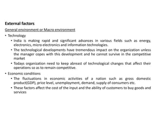 External factors
General environment or Macro environment
• Technology
• India is making rapid and significant advances in various fields such as energy,
electronics, micro electronics and information technologies.
• The technological developments have tremendous impact on the organization unless
the manager copes with this development and he cannot survive in the competitive
market
• Todays organization need to keep abreast of technological changes that affect their
operations so as to remain competitive.
• Economic conditions
• The fluctuations in economic activities of a nation such as gross domestic
product(GDP), price level, unemployment, demand, supply of consumers etc.
• These factors affect the cost of the input and the ability of customers to buy goods and
services
 