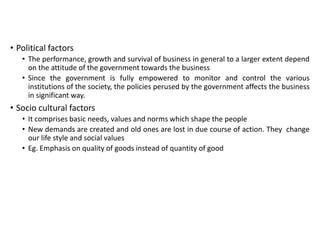• Political factors
• The performance, growth and survival of business in general to a larger extent depend
on the attitude of the government towards the business
• Since the government is fully empowered to monitor and control the various
institutions of the society, the policies perused by the government affects the business
in significant way.
• Socio cultural factors
• It comprises basic needs, values and norms which shape the people
• New demands are created and old ones are lost in due course of action. They change
our life style and social values
• Eg. Emphasis on quality of goods instead of quantity of good
 