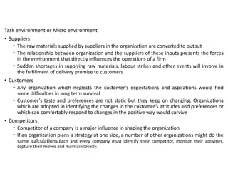 Task environment or Micro environment
• Suppliers
• The raw materials supplied by suppliers in the organization are converted to output
• The relationship between organization and the suppliers of these inputs presents the forces
in the environment that directly influences the operations of a firm
• Sudden shortages in supplying raw materials, labour strikes and other events will involve in
the fulfillment of delivery promise to customers
• Customers
• Any organization which neglects the customer’s expectations and aspirations would find
some difficulties in long term survival
• Customer’s taste and preferences are not static but they keep on changing. Organizations
which are adopted in identifying the changes in the customer’s attitudes and preferences or
which can comfortably respond to changes in the positive way would survive
• Competitors
• Competitor of a company is a major influence in shaping the organization
• If an organization plans a strategy at one side, a number of other organizations might do the
same calculations.Each and every company must identify their competitor, monitor their activities,
capture their moves and maintain loyalty.
 