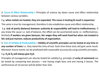 3. Cause & Effect Relationship – Principles of science lay down cause and effect relationship
between various variables.
E.g. when metals are heated, they are expanded. The cause is heating & result is expansion.
The same is true for management; therefore it also establishes cause and effect relationship.
E.g. lack of parity (balance) between authority & responsibility will lead to ineffectiveness. If
you know the cause i.e. lack of balance, the effect can be ascertained easily i.e. ineffectiveness.
Similarly if workers are given bonuses, fair wages they will work hard but when not treated in
fair and just manner, reduces productivity of organization.
4. Test of Validity & Predictability – Validity of scientific principles can be tested at any time or
any number of times i.e. they stand the time of test. Each time these tests will give same result.
Moreover future events can be predicted with reasonable accuracy by using scientific principles.
E.g. H2 & O2 will always give H2O.
Principles of management can also be tested for validity.E.g. principle of unity of command can
be tested by comparing two persons – one having single boss and one having 2 bosses. The
performance of 1st person will be better than 2nd.
 