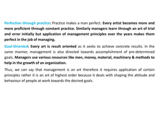 Perfection through practice: Practice makes a man perfect. Every artist becomes more and
more proficient through constant practice. Similarly managers learn through an art of trial
and error initially but application of management principles over the years makes them
perfect in the job of managing.
Goal-Oriented: Every art is result oriented as it seeks to achieve concrete results. In the
same manner, management is also directed towards accomplishment of pre-determined
goals. Managers use various resources like men, money, material, machinery & methods to
help in the growth of an organization.
Thus, we can say that management is an art therefore it requires application of certain
principles rather it is an art of highest order because it deals with shaping the attitude and
behaviour of people at work towards the desired goals.
 