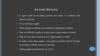 ANALOG SIGNALS
 A signal could be an analog quantity that means it is defined with
respect to the time.
 It is a continuous signal.
 These signals are defined over continuous independent variables.
 They are difficult to analyze, as they carry a huge number of values.
 They are very much accurate due to a large sample of values.
 In order to store these signals , you require an infinite memory because
it can achieve infinite values on a real line.
 Analog signals are denoted by sin waves.
 