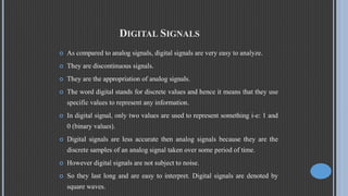 DIGITAL SIGNALS
 As compared to analog signals, digital signals are very easy to analyze.
 They are discontinuous signals.
 They are the appropriation of analog signals.
 The word digital stands for discrete values and hence it means that they use
specific values to represent any information.
 In digital signal, only two values are used to represent something i-e: 1 and
0 (binary values).
 Digital signals are less accurate then analog signals because they are the
discrete samples of an analog signal taken over some period of time.
 However digital signals are not subject to noise.
 So they last long and are easy to interpret. Digital signals are denoted by
square waves.
 