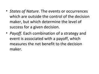 • States of Nature. The events or occurrences
which are outside the control of the decision
maker, but which determine the level of
success for a given decision.
• Payoff. Each combination of a strategy and
event is associated with a payoff, which
measures the net benefit to the decision
maker.
 