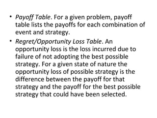 • Payoff Table. For a given problem, payoff
table lists the payoffs for each combination of
event and strategy.
• Regret/Opportunity Loss Table. An
opportunity loss is the loss incurred due to
failure of not adopting the best possible
strategy. For a given state of nature the
opportunity loss of possible strategy is the
difference between the payoff for that
strategy and the payoff for the best possible
strategy that could have been selected.
 