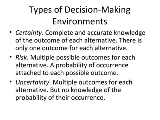 Types of Decision-Making
Environments
• Certainty. Complete and accurate knowledge
of the outcome of each alternative. There is
only one outcome for each alternative.
• Risk. Multiple possible outcomes for each
alternative. A probability of occurrence
attached to each possible outcome.
• Uncertainty. Multiple outcomes for each
alternative. But no knowledge of the
probability of their occurrence.
 