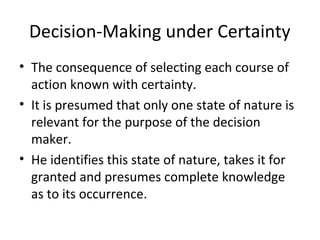 Decision-Making under Certainty
• The consequence of selecting each course of
action known with certainty.
• It is presumed that only one state of nature is
relevant for the purpose of the decision
maker.
• He identifies this state of nature, takes it for
granted and presumes complete knowledge
as to its occurrence.
 
